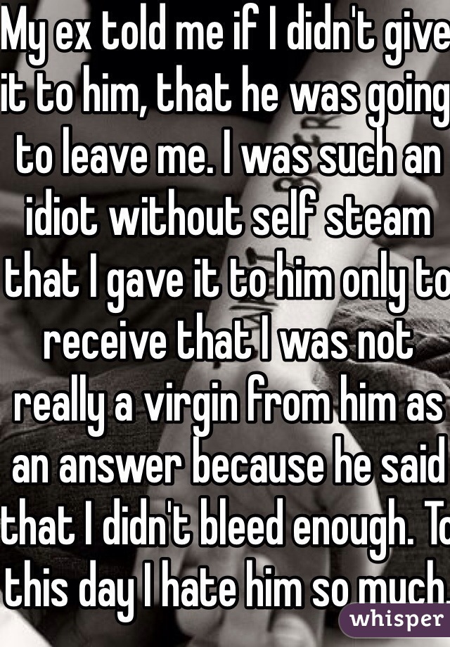 My ex told me if I didn't give it to him, that he was going to leave me. I was such an idiot without self steam that I gave it to him only to receive that I was not really a virgin from him as an answer because he said that I didn't bleed enough. To this day I hate him so much.