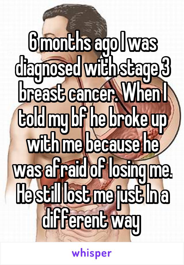 6 months ago I was diagnosed with stage 3 breast cancer. When I told my bf he broke up with me because he was afraid of losing me. He still lost me just In a different way 