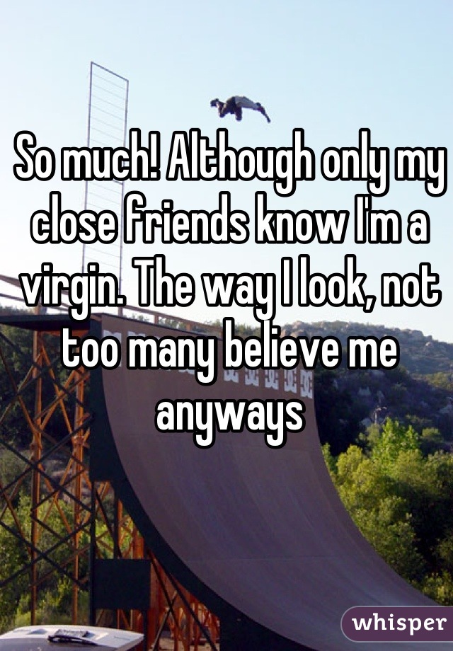 So much! Although only my close friends know I'm a virgin. The way I look, not too many believe me anyways