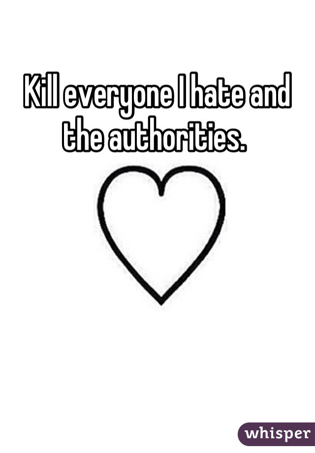 Kill everyone I hate and the authorities. 