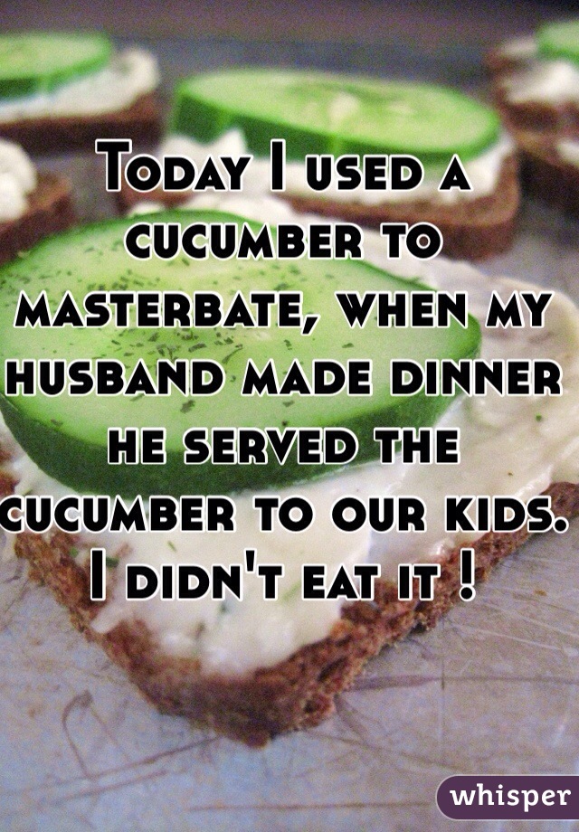 Today I used a cucumber to masterbate, when my husband made dinner he served the cucumber to our kids. I didn't eat it ! 