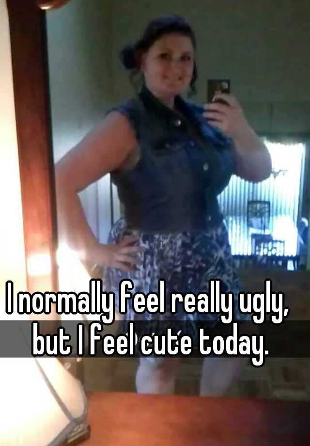 I normally feel really ugly, but I feel cute today.