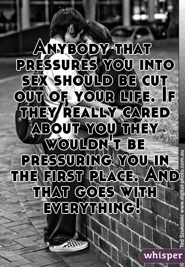 Anybody that pressures you into sex should be cut out of your life. If they really cared about you they wouldn't be pressuring you in the first place. And that goes with everything! 