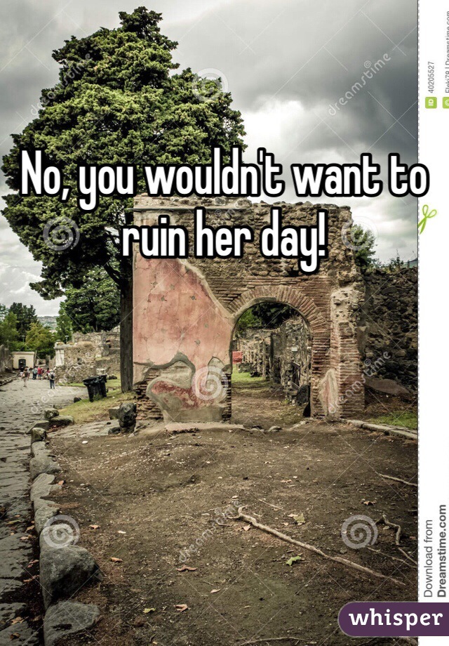 No, you wouldn't want to ruin her day!