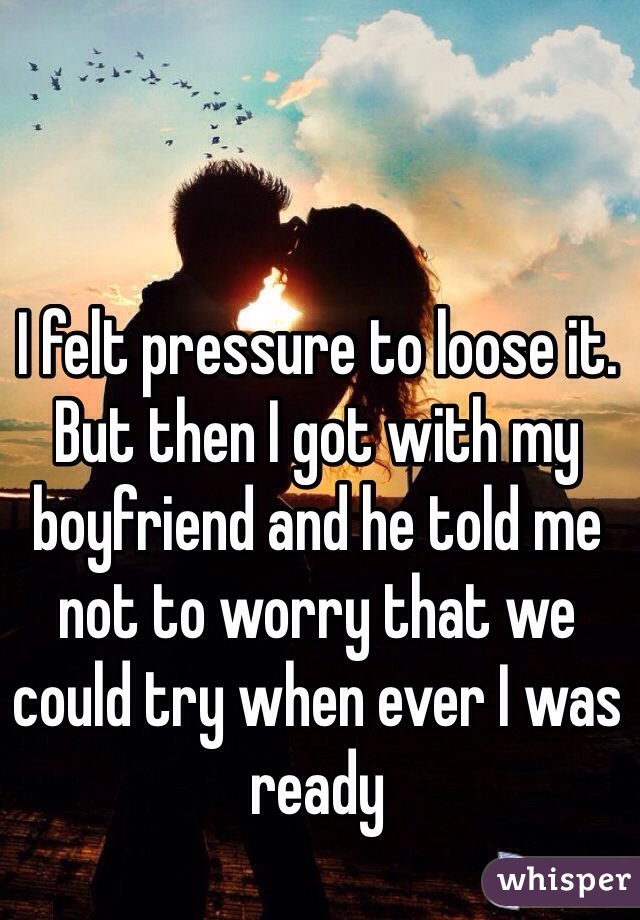 I felt pressure to loose it. But then I got with my boyfriend and he told me not to worry that we could try when ever I was ready