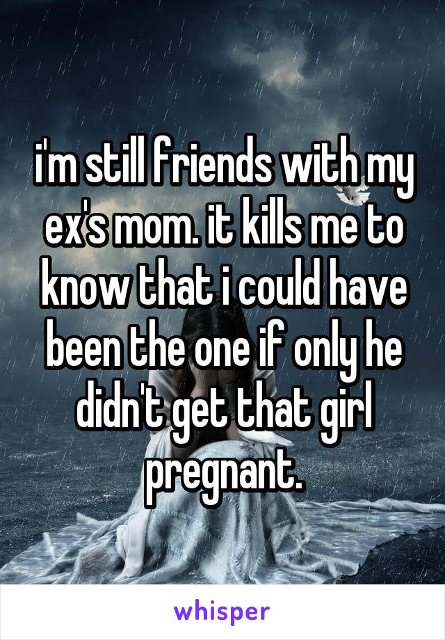 i'm still friends with my ex's mom. it kills me to know that i could have been the one if only he didn't get that girl pregnant.
