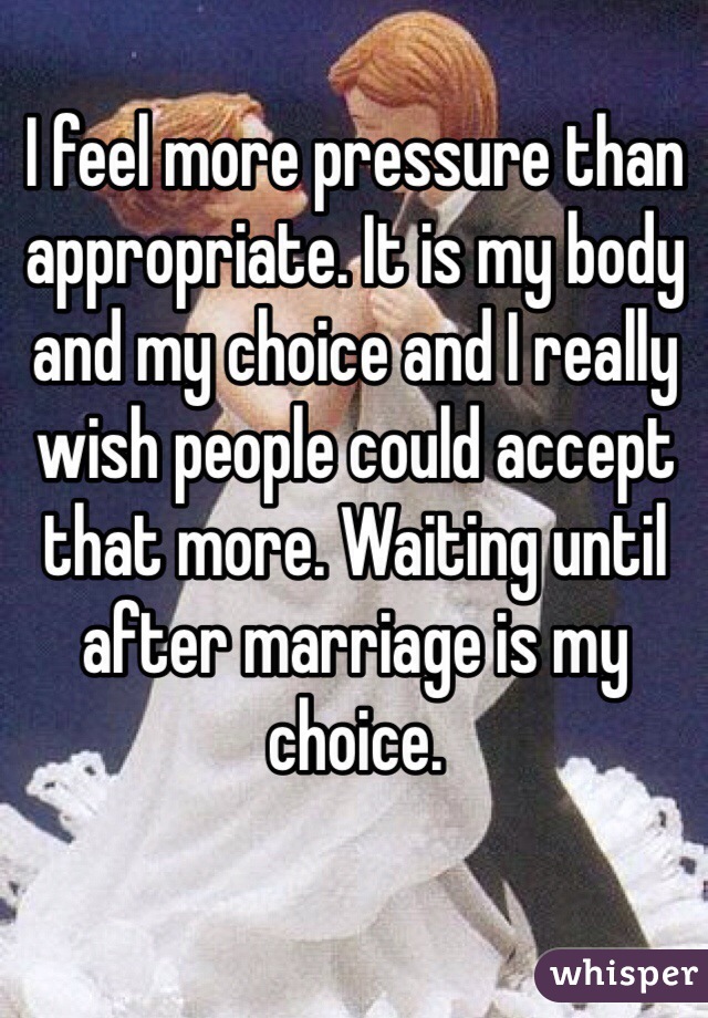 I feel more pressure than appropriate. It is my body and my choice and I really wish people could accept that more. Waiting until after marriage is my choice. 