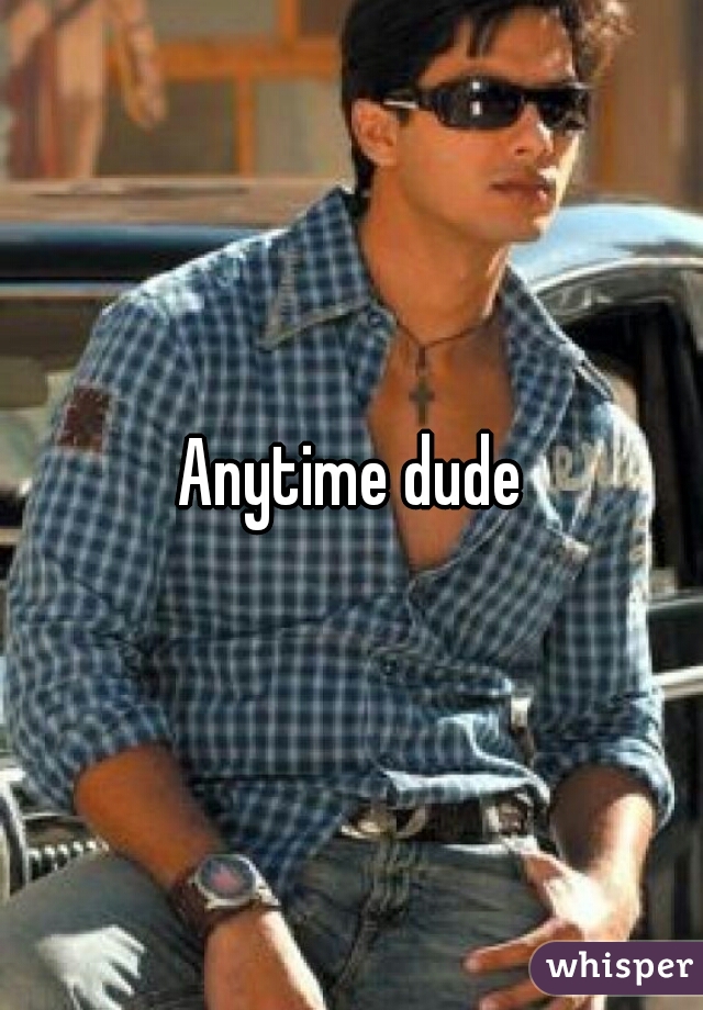 Anytime dude