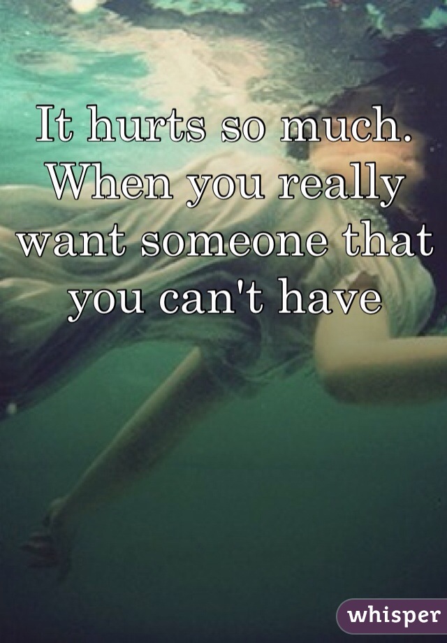 It hurts so much. When you really want someone that you can't have