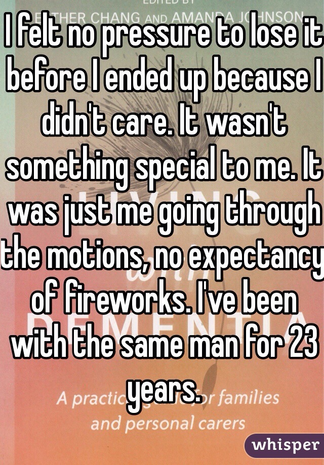 I felt no pressure to lose it before I ended up because I didn't care. It wasn't something special to me. It was just me going through the motions, no expectancy of fireworks. I've been with the same man for 23 years. 