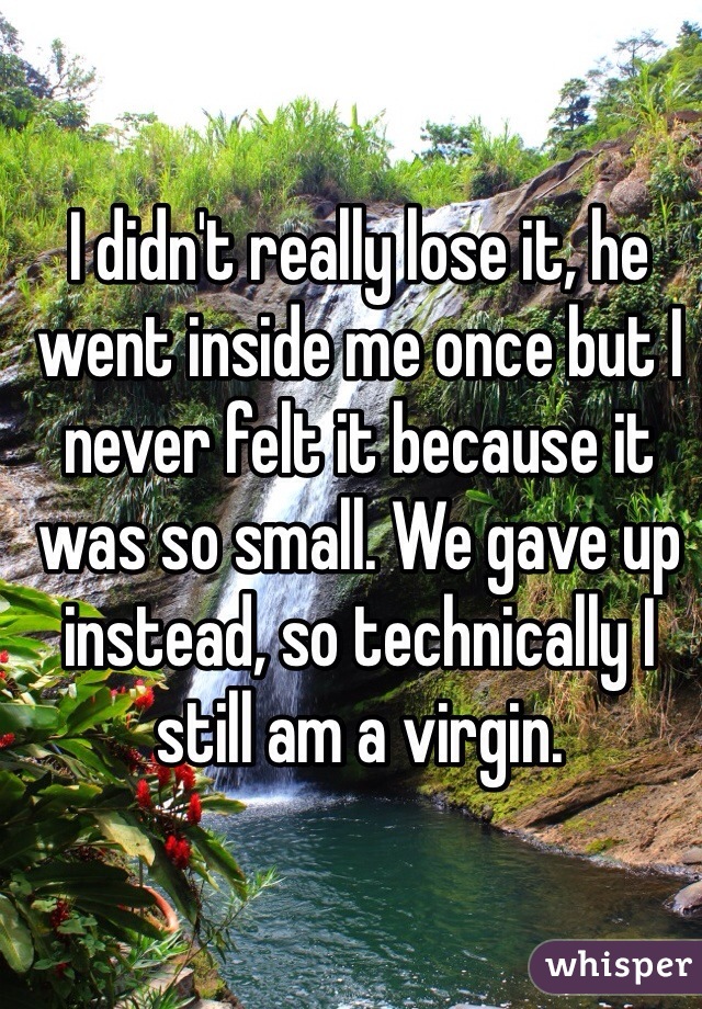 I didn't really lose it, he went inside me once but I never felt it because it was so small. We gave up instead, so technically I still am a virgin. 