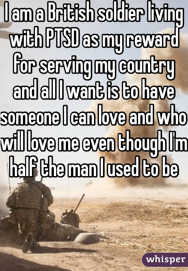 I am a British soldier living with PTSD as my reward for serving my country and all I want is to have someone I can love and who will love me even though I'm half the man I used to be