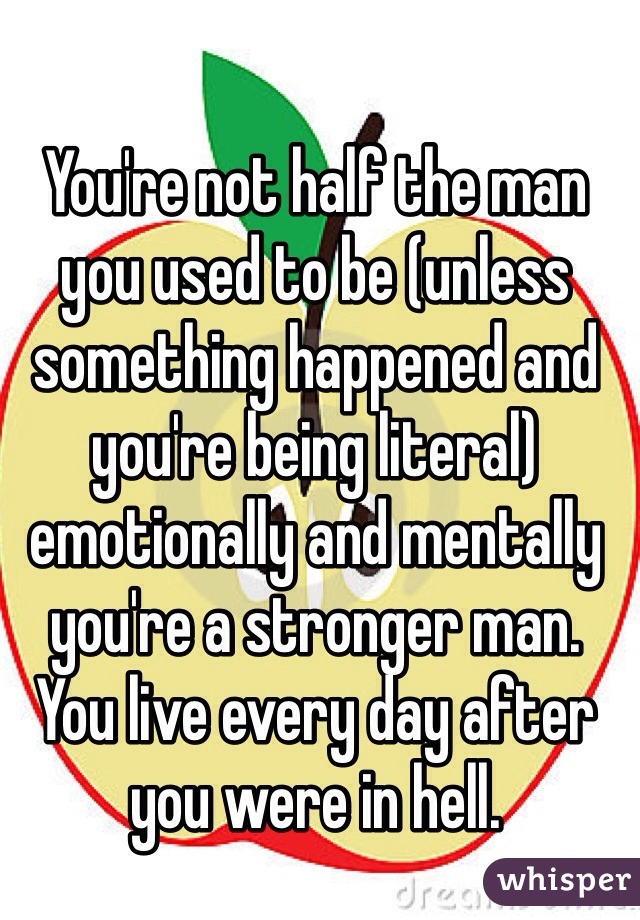 You're not half the man you used to be (unless something happened and you're being literal) emotionally and mentally you're a stronger man. You live every day after you were in hell. 