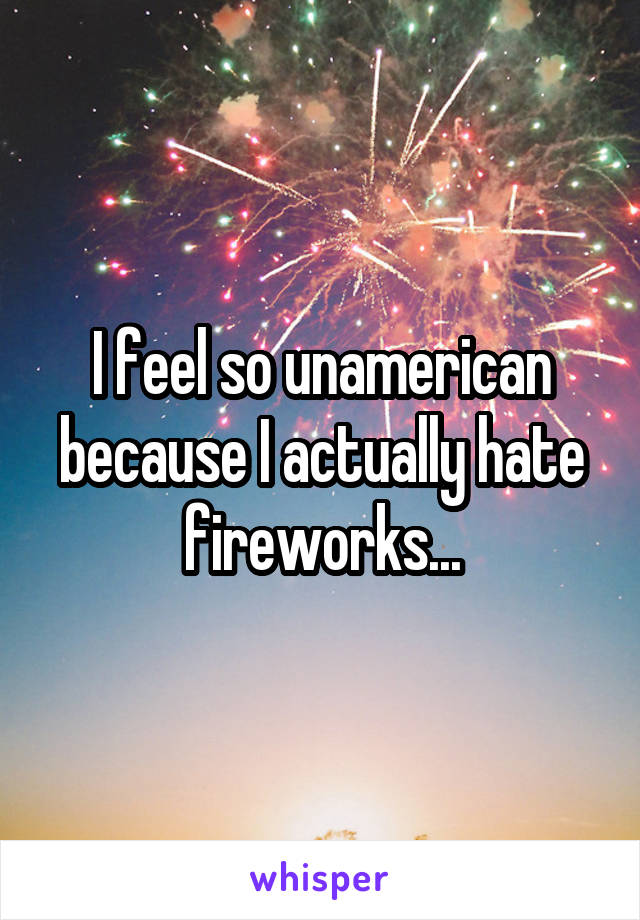 I feel so unamerican because I actually hate fireworks...