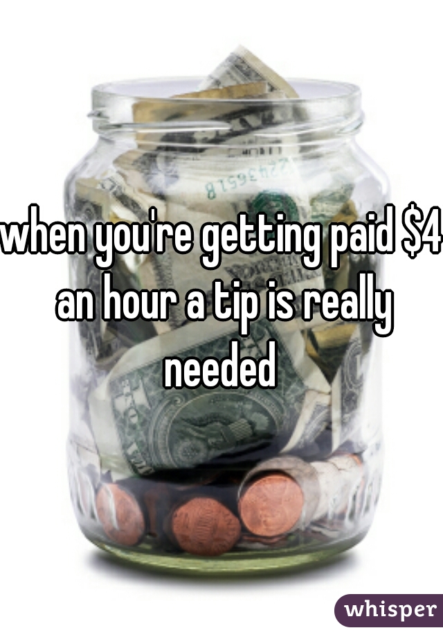 when you're getting paid $4 an hour a tip is really needed 