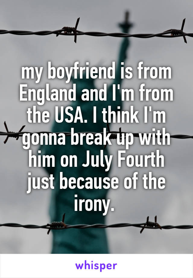 my boyfriend is from England and I'm from the USA. I think I'm gonna break up with him on July Fourth just because of the irony. 