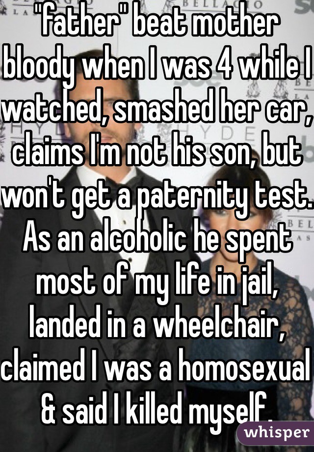 "father" beat mother bloody when I was 4 while I watched, smashed her car, claims I'm not his son, but won't get a paternity test. As an alcoholic he spent most of my life in jail, landed in a wheelchair, claimed I was a homosexual & said I killed myself. 