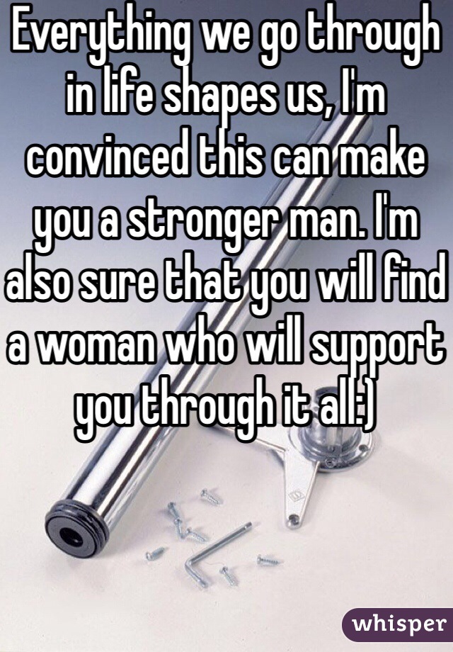 Everything we go through in life shapes us, I'm convinced this can make you a stronger man. I'm also sure that you will find a woman who will support you through it all:) 