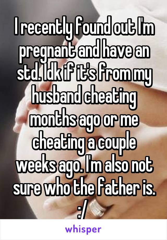 I recently found out I'm pregnant and have an std. Idk if it's from my husband cheating months ago or me cheating a couple weeks ago. I'm also not sure who the father is. :/ 