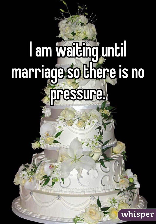 I am waiting until marriage so there is no pressure. 