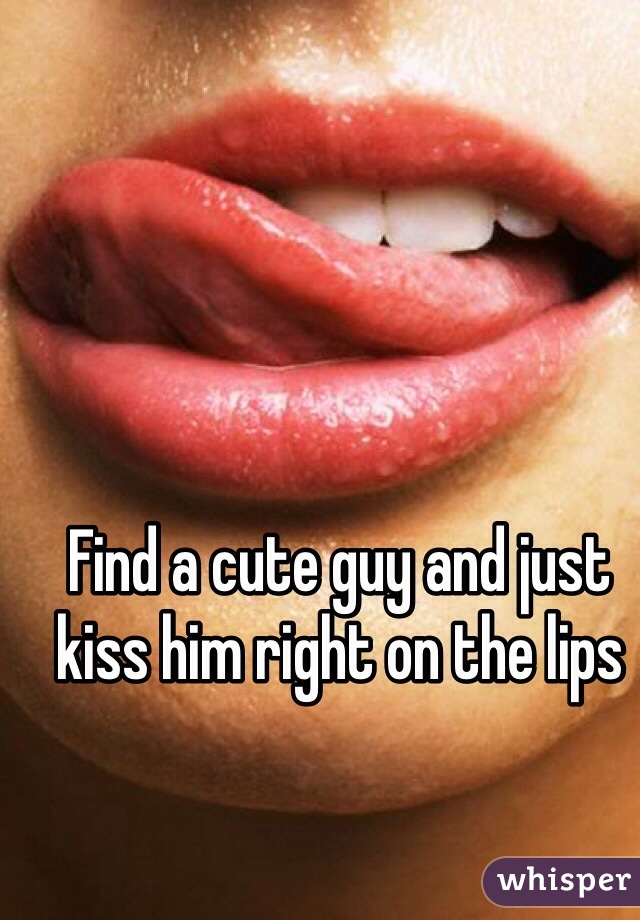 Find a cute guy and just kiss him right on the lips 