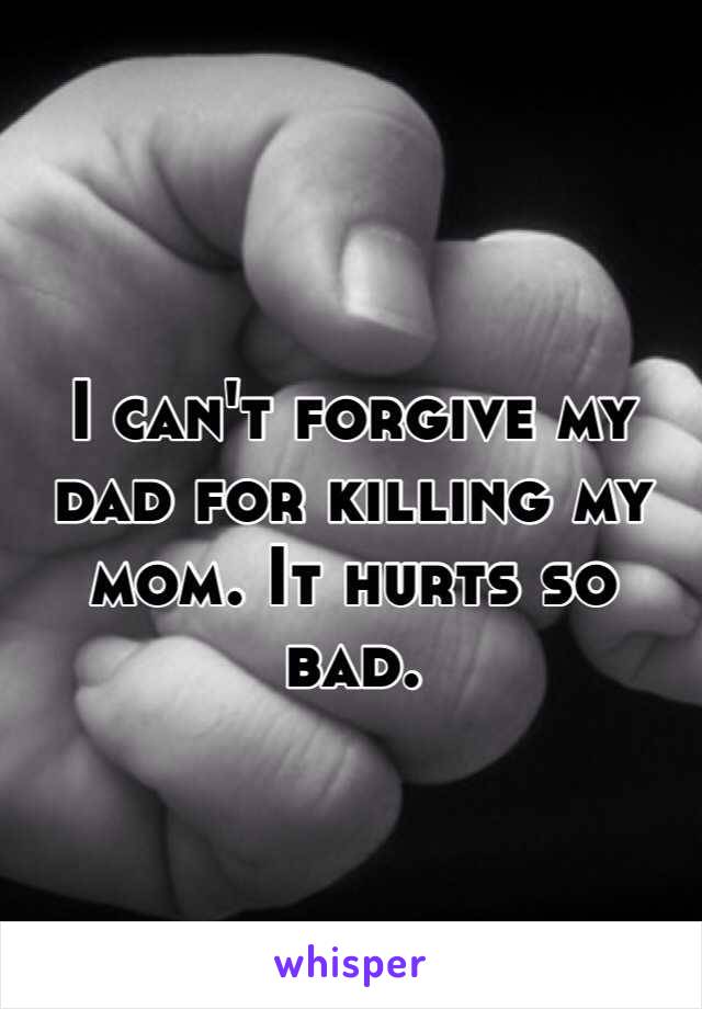 I can't forgive my dad for killing my mom. It hurts so bad. 