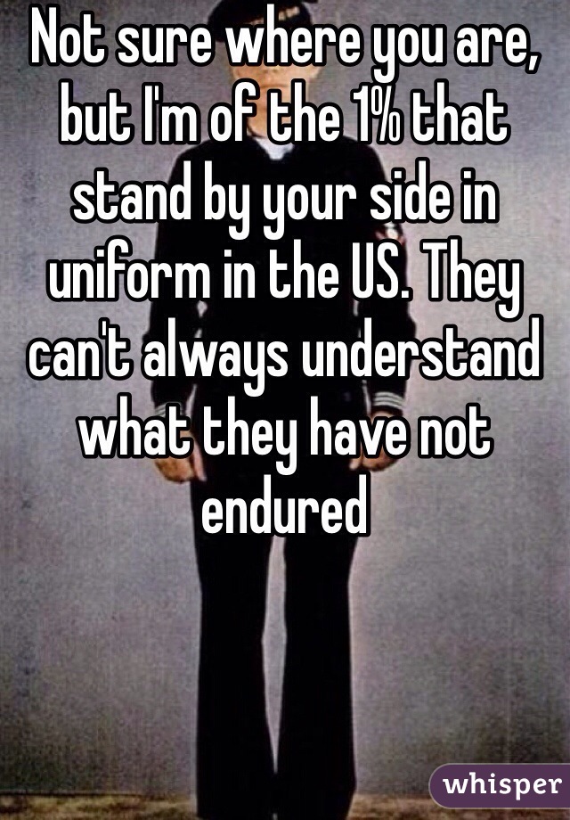 Not sure where you are, but I'm of the 1% that stand by your side in uniform in the US. They can't always understand what they have not endured