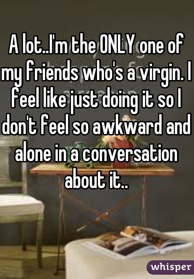 A lot..I'm the ONLY one of my friends who's a virgin. I feel like just doing it so I don't feel so awkward and alone in a conversation about it..