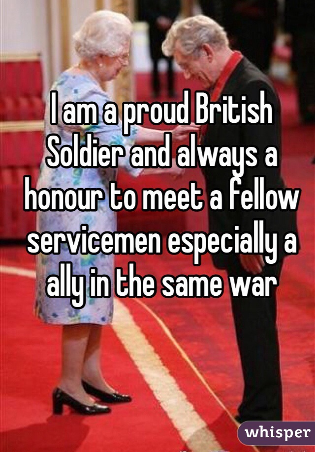 I am a proud British Soldier and always a honour to meet a fellow servicemen especially a ally in the same war 