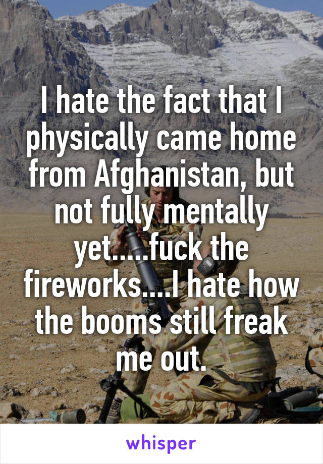 I hate the fact that I physically came home from Afghanistan, but not fully mentally yet.....fuck the fireworks....I hate how the booms still freak me out.