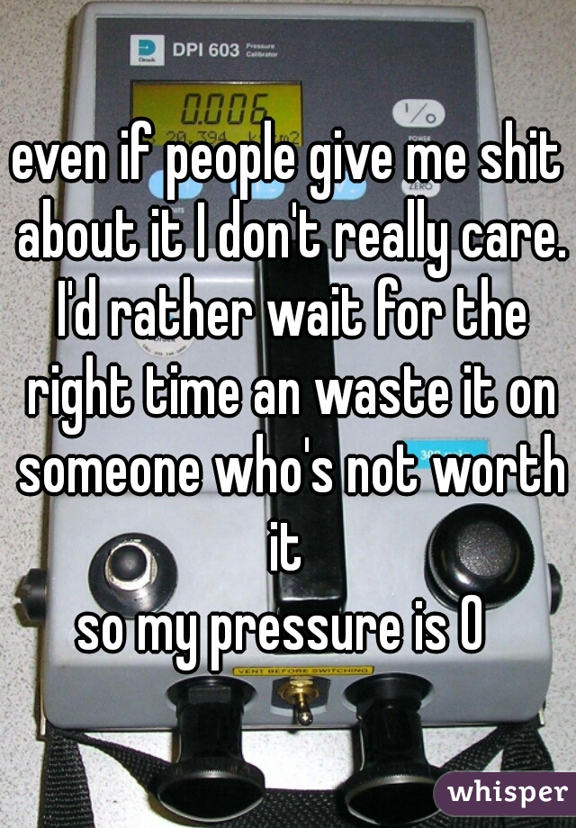 even if people give me shit about it I don't really care. I'd rather wait for the right time an waste it on someone who's not worth it 
so my pressure is 0 