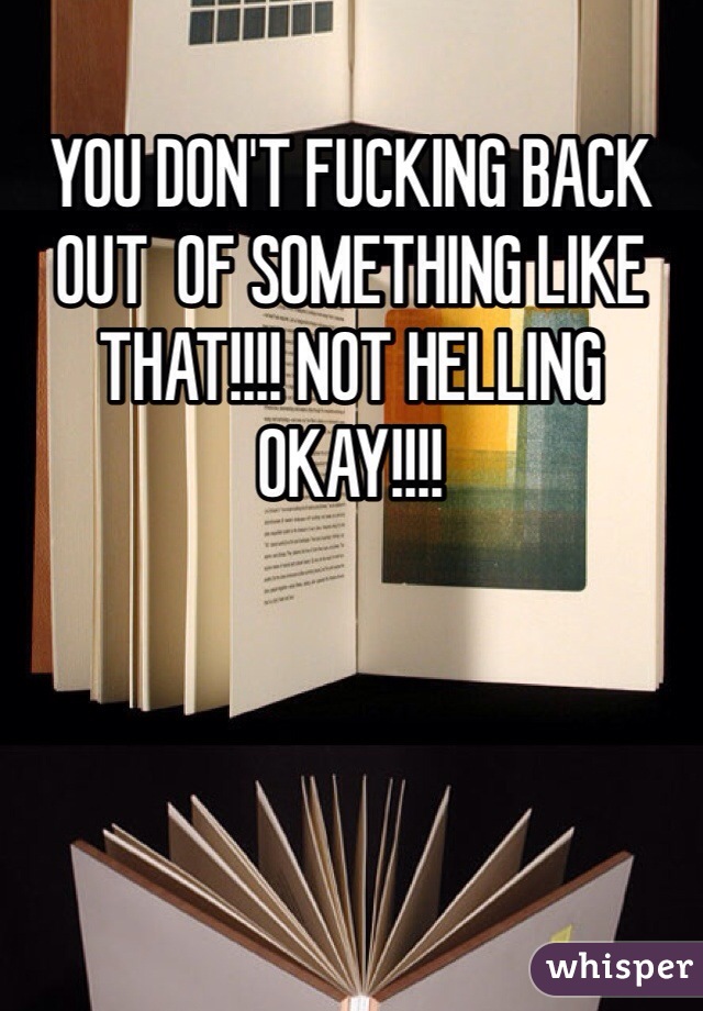 YOU DON'T FUCKING BACK OUT  OF SOMETHING LIKE THAT!!!! NOT HELLING OKAY!!!!