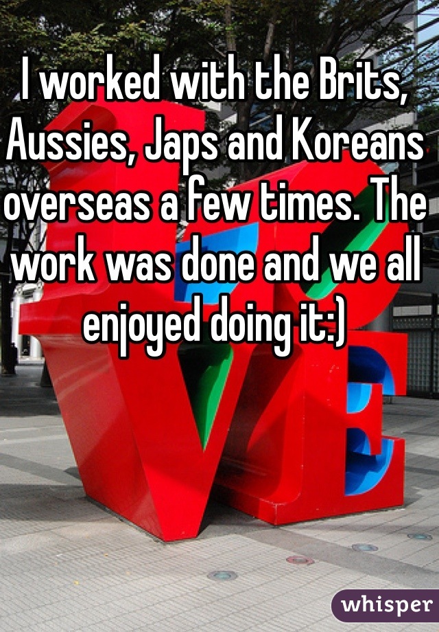 I worked with the Brits, Aussies, Japs and Koreans overseas a few times. The work was done and we all enjoyed doing it:)