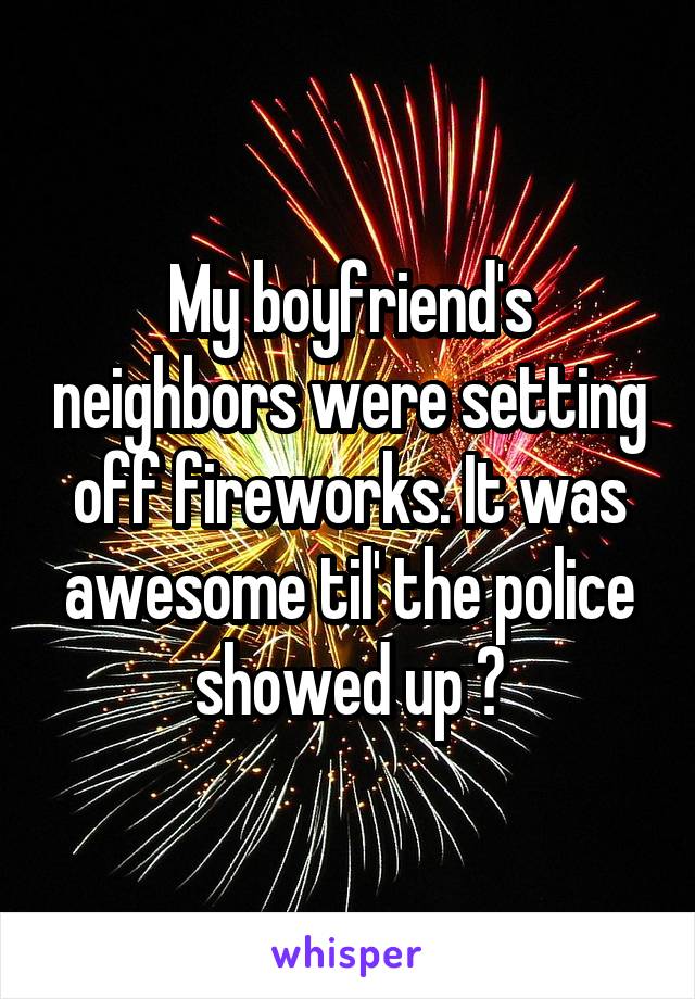My boyfriend's neighbors were setting off fireworks. It was awesome til' the police showed up 😐