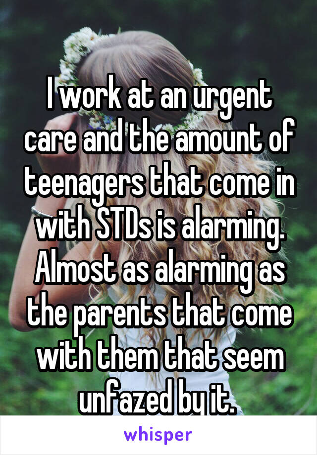 
I work at an urgent care and the amount of teenagers that come in with STDs is alarming. Almost as alarming as the parents that come with them that seem unfazed by it. 