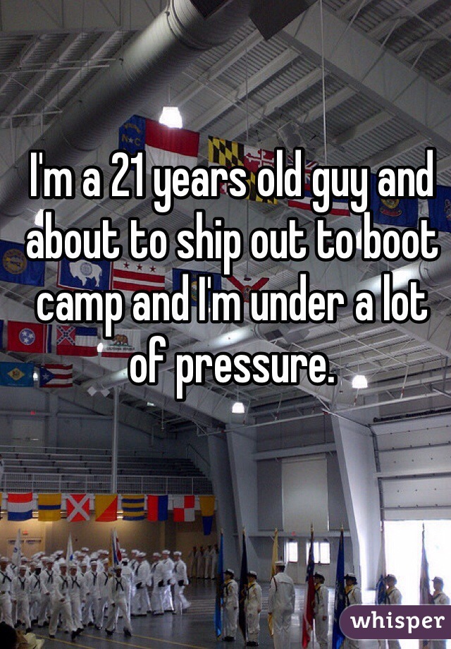 I'm a 21 years old guy and about to ship out to boot camp and I'm under a lot of pressure.