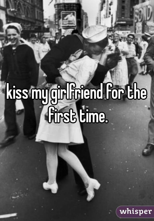 kiss my girlfriend for the first time.