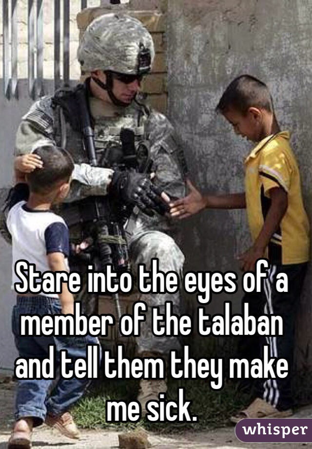 Stare into the eyes of a member of the talaban and tell them they make me sick.