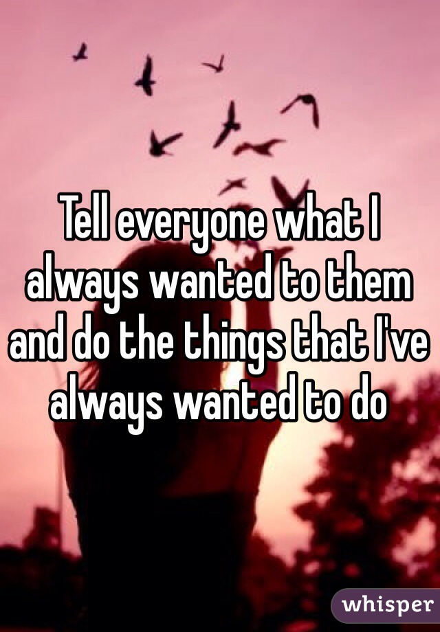 Tell everyone what I always wanted to them and do the things that I've always wanted to do