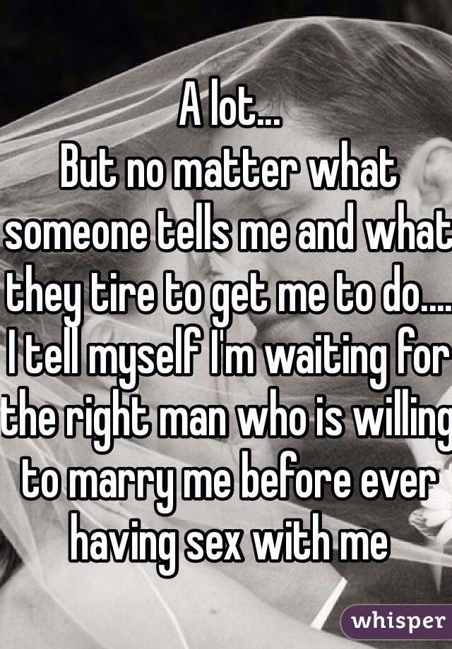 A lot...
But no matter what someone tells me and what they tire to get me to do.... I tell myself I'm waiting for the right man who is willing to marry me before ever having sex with me