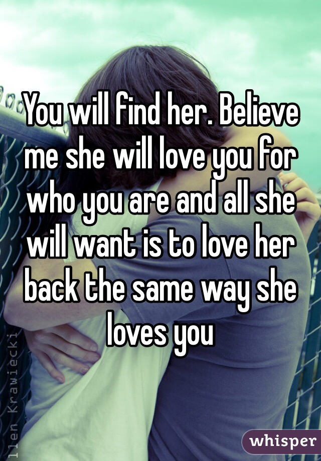 You will find her. Believe me she will love you for who you are and all she will want is to love her back the same way she loves you