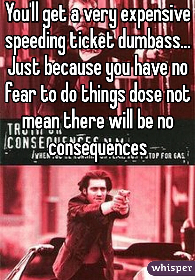 You'll get a very expensive speeding ticket dumbass... Just because you have no fear to do things dose not mean there will be no consequences 