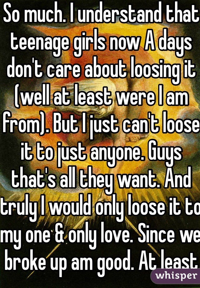 So much. I understand that teenage girls now A days don't care about loosing it (well at least were I am from). But I just can't loose it to just anyone. Guys that's all they want. And truly I would only loose it to my one & only love. Since we broke up am good. At least until I feel loved & a married 