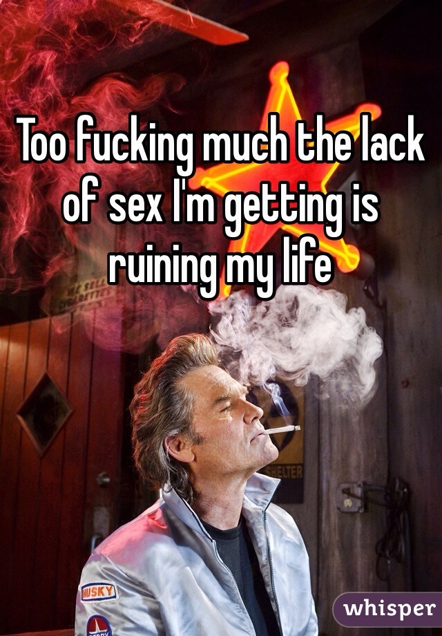 Too fucking much the lack of sex I'm getting is ruining my life