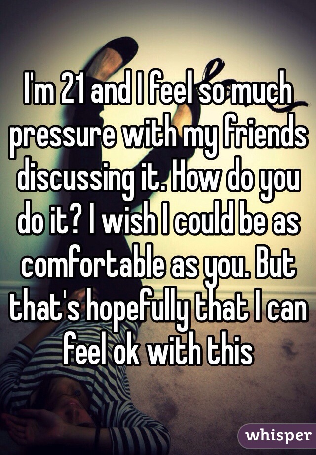 I'm 21 and I feel so much pressure with my friends discussing it. How do you do it? I wish I could be as comfortable as you. But that's hopefully that I can feel ok with this