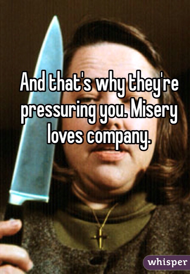 And that's why they're pressuring you. Misery loves company. 