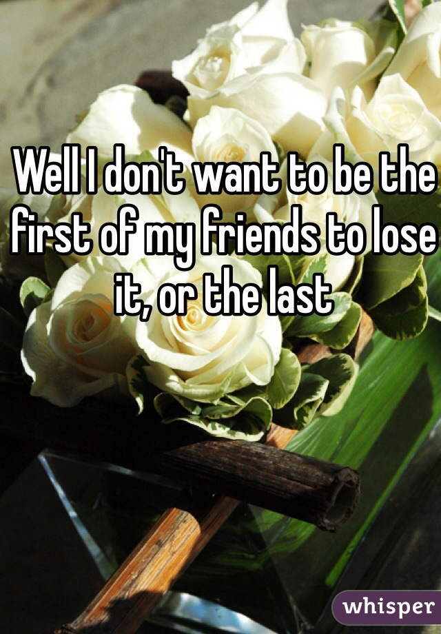 Well I don't want to be the first of my friends to lose it, or the last