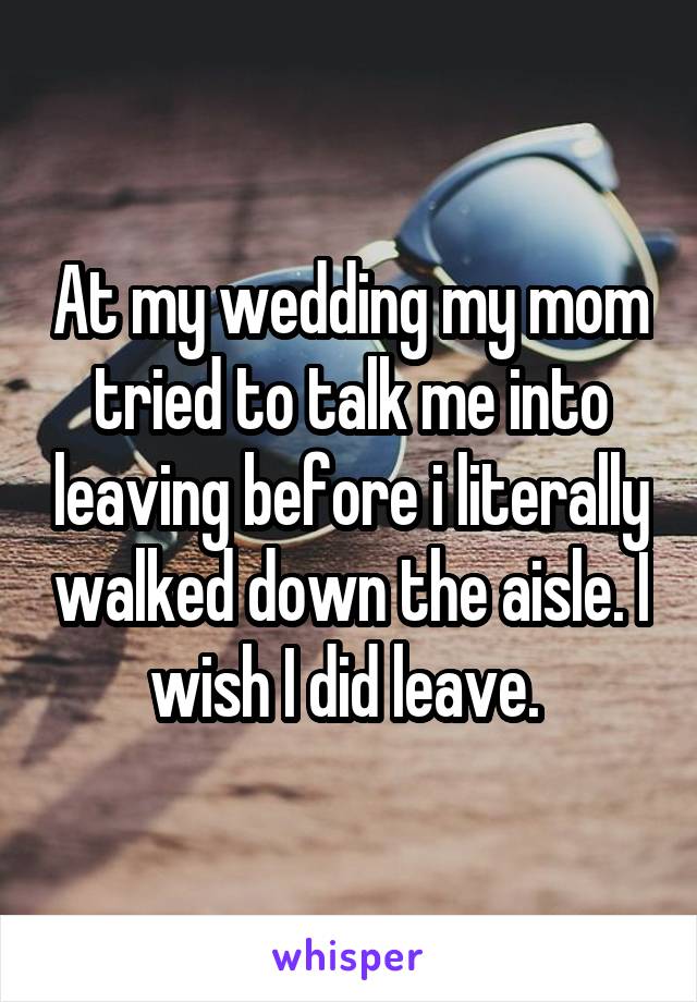 At my wedding my mom tried to talk me into leaving before i literally walked down the aisle. I wish I did leave. 