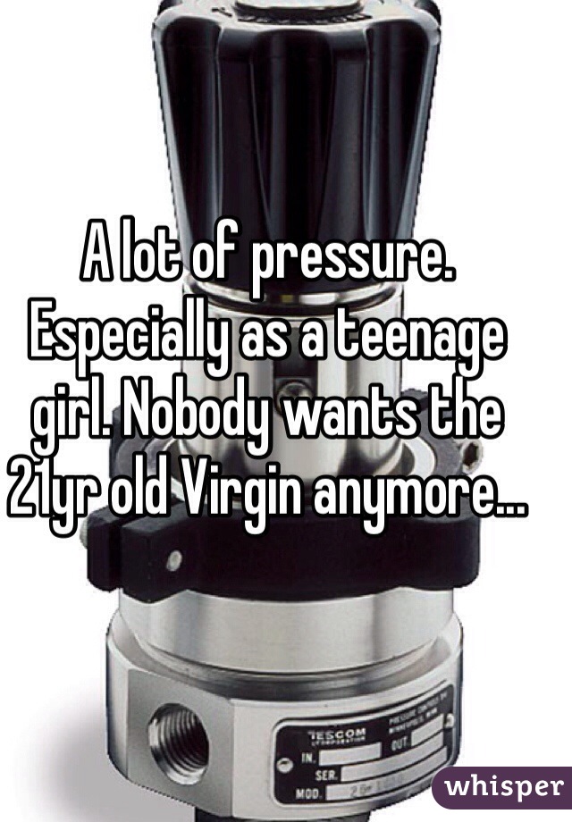 A lot of pressure. Especially as a teenage girl. Nobody wants the 21yr old Virgin anymore...