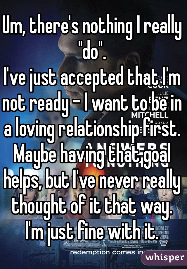 Um, there's nothing I really "do".
I've just accepted that I'm not ready - I want to be in a loving relationship first.
Maybe having that goal helps, but I've never really thought of it that way.
I'm just fine with it.